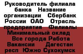 Руководитель филиала банка › Название организации ­ Сбербанк России, ОАО › Отрасль предприятия ­ Филиалы › Минимальный оклад ­ 1 - Все города Работа » Вакансии   . Дагестан респ.,Южно-Сухокумск г.